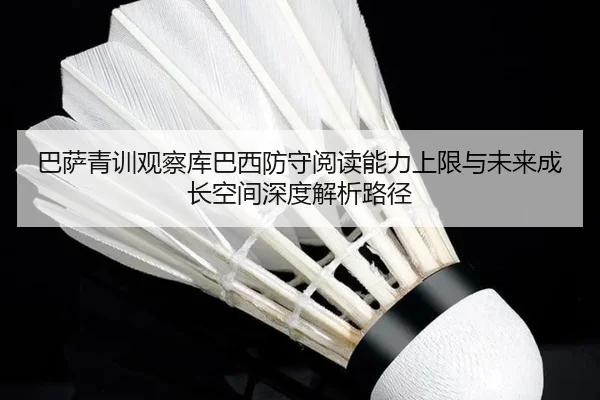 巴萨青训观察库巴西防守阅读能力上限与未来成长空间深度解析路径